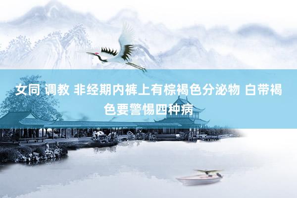 女同 调教 非经期内裤上有棕褐色分泌物 白带褐色要警惕四种病