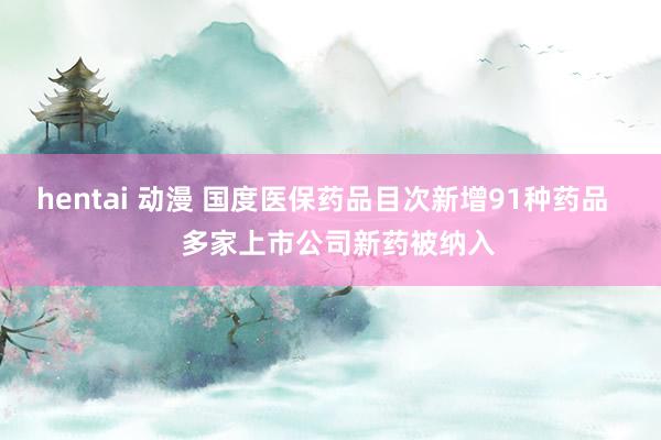 hentai 动漫 国度医保药品目次新增91种药品 多家上市公司新药被纳入