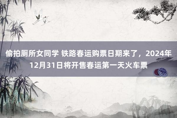 偷拍厕所女同学 铁路春运购票日期来了，2024年12月31日将开售春运第一天火车票
