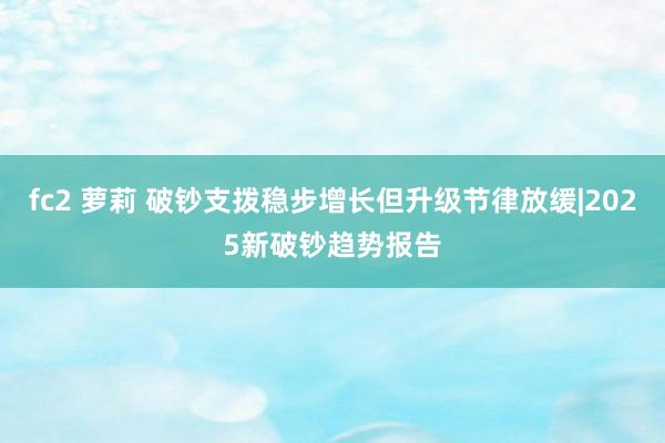 fc2 萝莉 破钞支拨稳步增长但升级节律放缓|2025新破钞趋势报告