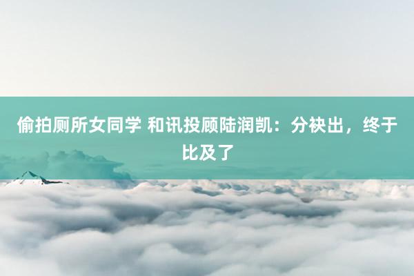 偷拍厕所女同学 和讯投顾陆润凯：分袂出，终于比及了