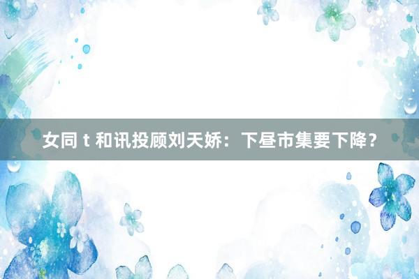 女同 t 和讯投顾刘天娇:下昼市集要下降?